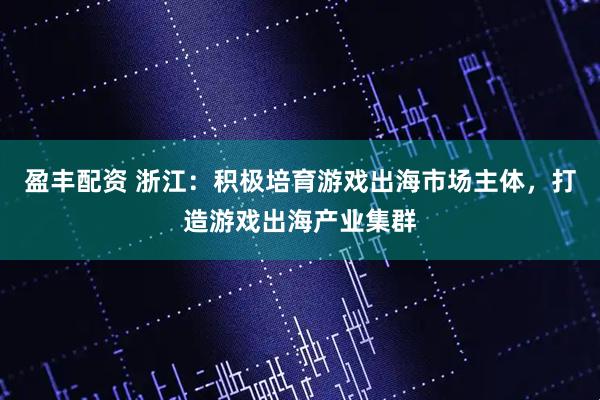 盈丰配资 浙江：积极培育游戏出海市场主体，打造游戏出海产业集群