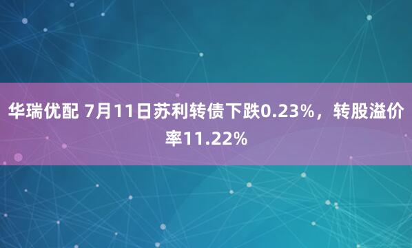 华瑞优配 7月11日苏利转债下跌0.23%，转股溢价率11.22%