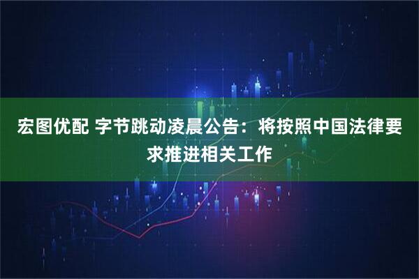 宏图优配 字节跳动凌晨公告：将按照中国法律要求推进相关工作