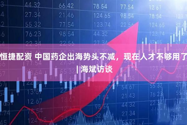 恒捷配资 中国药企出海势头不减，现在人才不够用了 | 海斌访谈