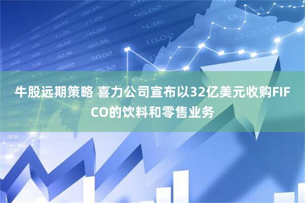牛股远期策略 喜力公司宣布以32亿美元收购FIFCO的饮料和零售业务