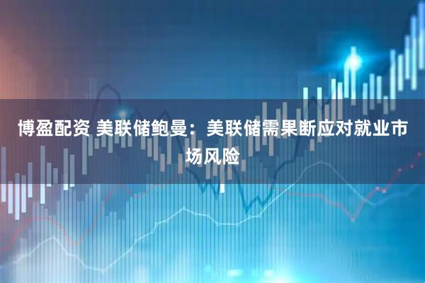 博盈配资 美联储鲍曼：美联储需果断应对就业市场风险