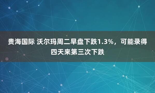贵海国际 沃尔玛周二早盘下跌1.3%，可能录得四天来第三次下跌