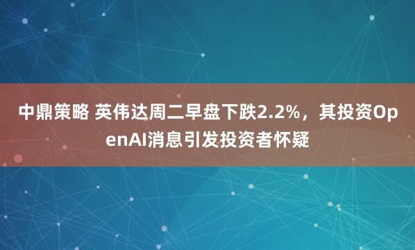 中鼎策略 英伟达周二早盘下跌2.2%，其投资OpenAI消息引发投资者怀疑