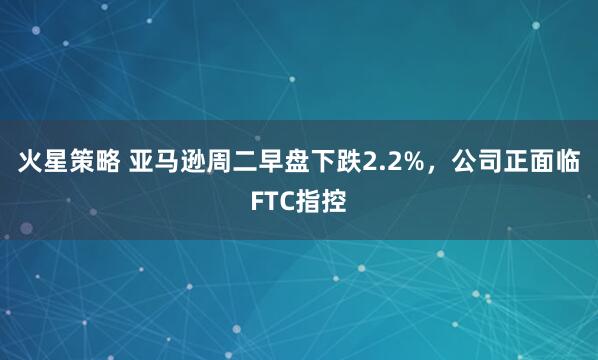 火星策略 亚马逊周二早盘下跌2.2%，公司正面临FTC指控